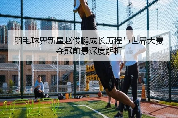 羽毛球界新星赵俊鹏成长历程与世界大赛夺冠前景深度解析（B SPORTS）